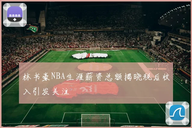 林书豪NBA生涯薪资总额揭晓税后收入引发关注