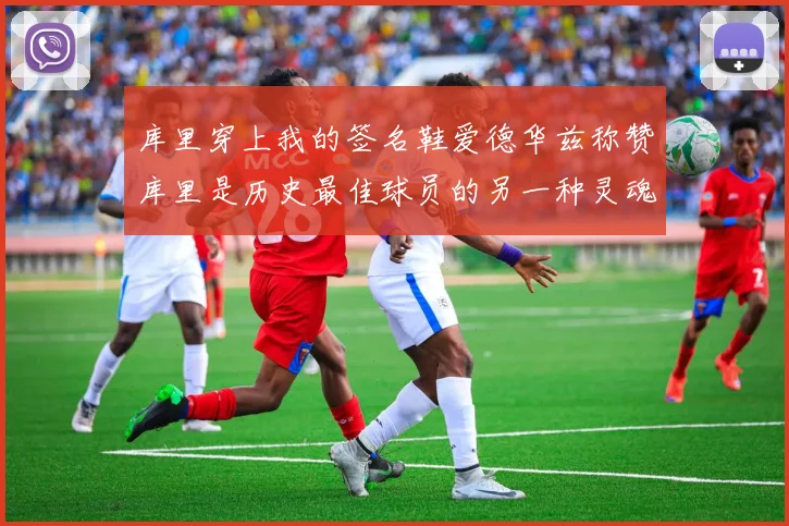库里穿上我的签名鞋爱德华兹称赞库里是历史最佳球员的另一种灵魂