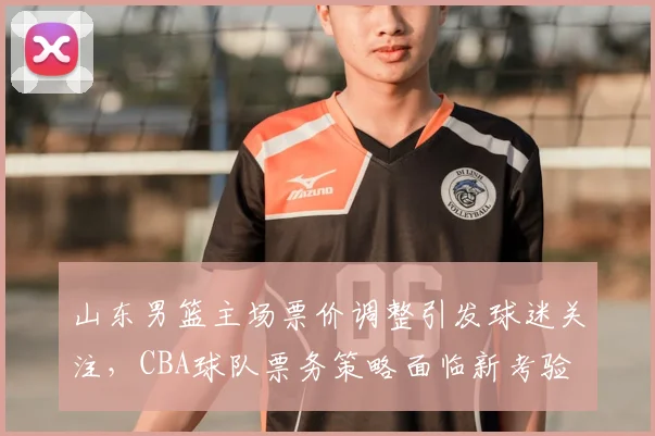 山东男篮主场票价调整引发球迷关注，CBA球队票务策略面临新考验