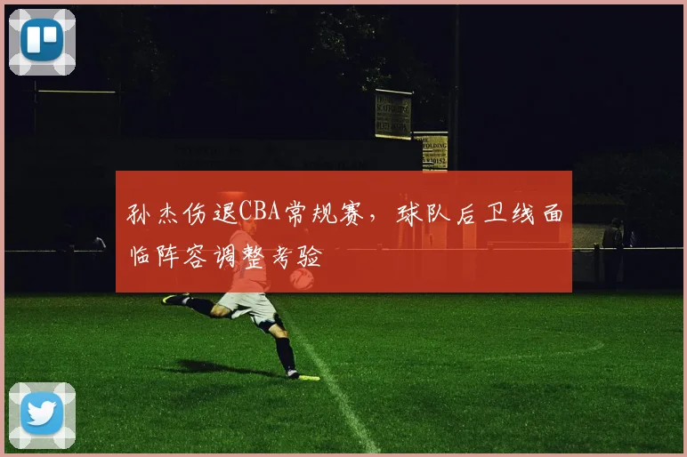 孙杰伤退CBA常规赛,球队后卫线面临阵容调整考验
